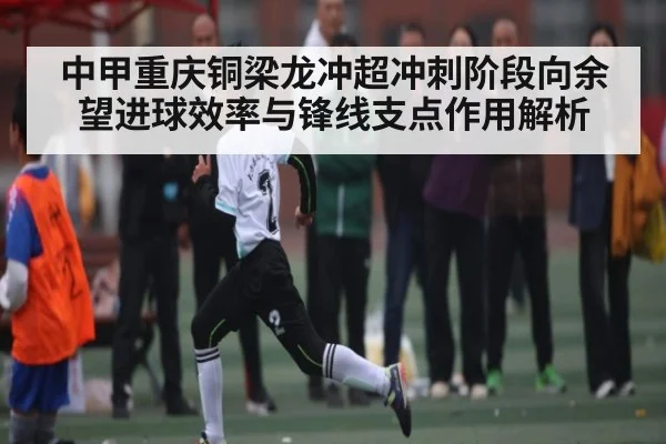 中甲重庆铜梁龙冲超冲刺阶段向余望进球效率与锋线支点作用解析